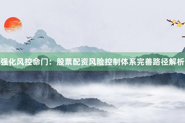 强化风控命门：股票配资风险控制体系完善路径解析