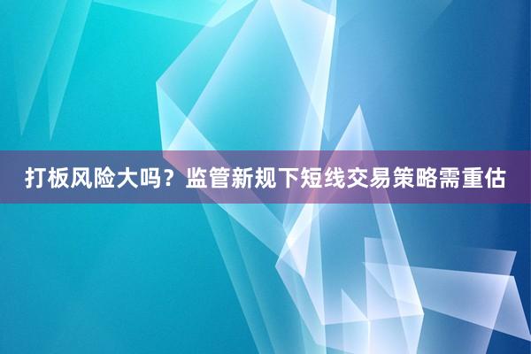 打板风险大吗?监管新规下短线交易策略需重估