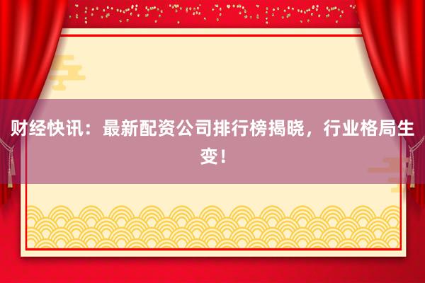 财经快讯：最新配资公司排行榜揭晓，行业格局生变！