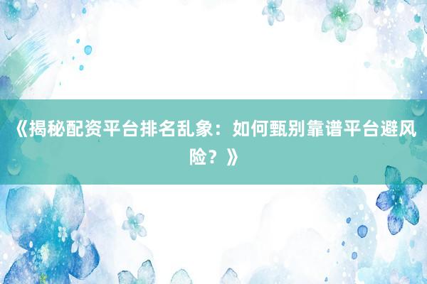 《揭秘配资平台排名乱象：如何甄别靠谱平台避风险？》