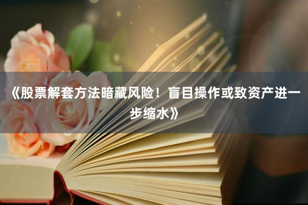 《股票解套方法暗藏风险！盲目操作或致资产进一步缩水》