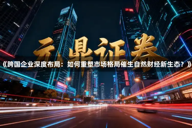 《跨国企业深度布局:如何重塑市场格局催生自然财经新生态?》