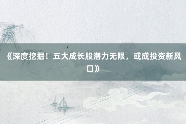 《深度挖掘！五大成长股潜力无限，或成投资新风口》
