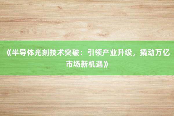 《半导体光刻技术突破:引领产业升级,撬动万亿市场新机遇》