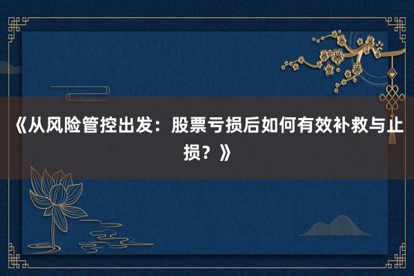 《从风险管控出发：股票亏损后如何有效补救与止损？》