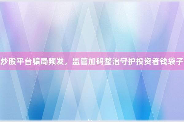 炒股平台骗局频发，监管加码整治守护投资者钱袋子