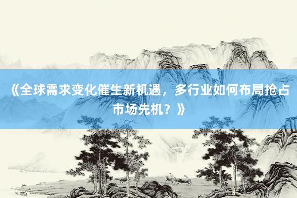 《全球需求变化催生新机遇,多行业如何布局抢占市场先机?》