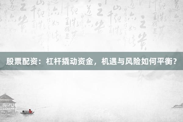 股票配资:杠杆撬动资金,机遇与风险如何平衡?