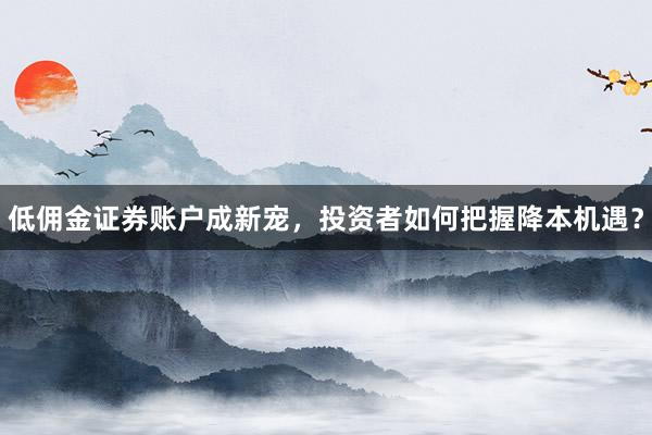 低佣金证券账户成新宠，投资者如何把握降本机遇？