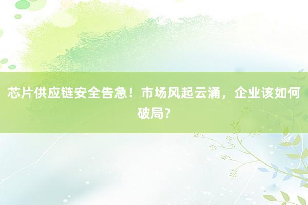 芯片供应链安全告急！市场风起云涌，企业该如何破局？