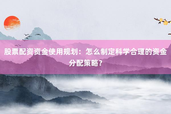 股票配资资金使用规划：怎么制定科学合理的资金分配策略？