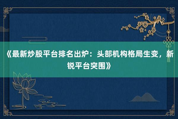 《最新炒股平台排名出炉：头部机构格局生变，新锐平台突围》