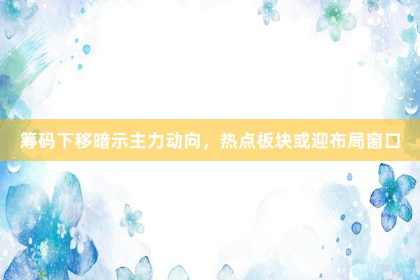 筹码下移暗示主力动向,热点板块或迎布局窗口