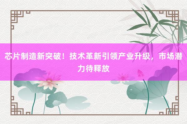 芯片制造新突破！技术革新引领产业升级，市场潜力待释放