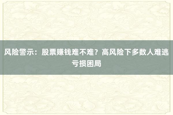 风险警示：股票赚钱难不难？高风险下多数人难逃亏损困局