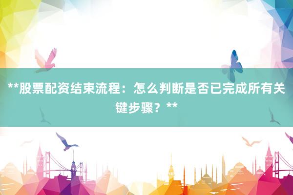 **股票配资结束流程:怎么判断是否已完成所有关键步骤?**