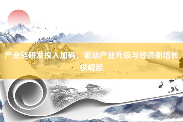产业链研发投入加码，驱动产业升级与经济新增长极崛起