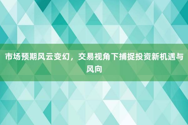 市场预期风云变幻，交易视角下捕捉投资新机遇与风向