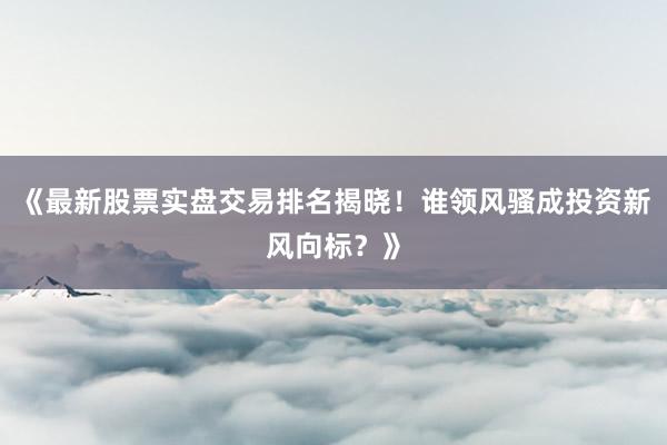 《最新股票实盘交易排名揭晓！谁领风骚成投资新风向标？》