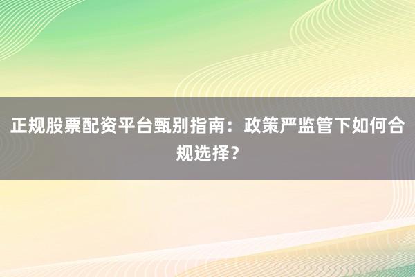 正规股票配资平台甄别指南:政策严监管下如何合规选择?