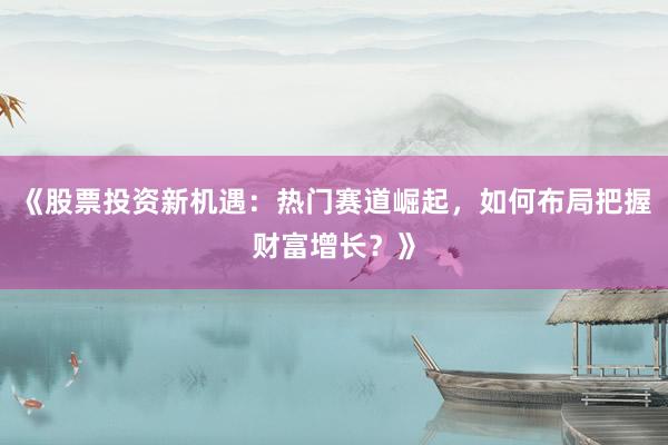 《股票投资新机遇：热门赛道崛起，如何布局把握财富增长？》