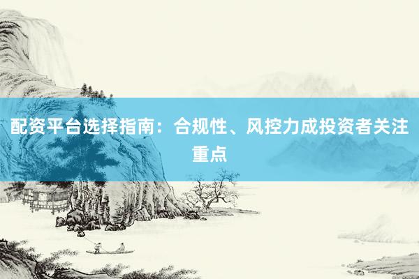 配资平台选择指南：合规性、风控力成投资者关注重点