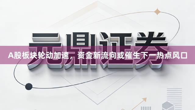 A股板块轮动加速，资金新流向或催生下一热点风口
