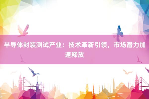 半导体封装测试产业：技术革新引领，市场潜力加速释放