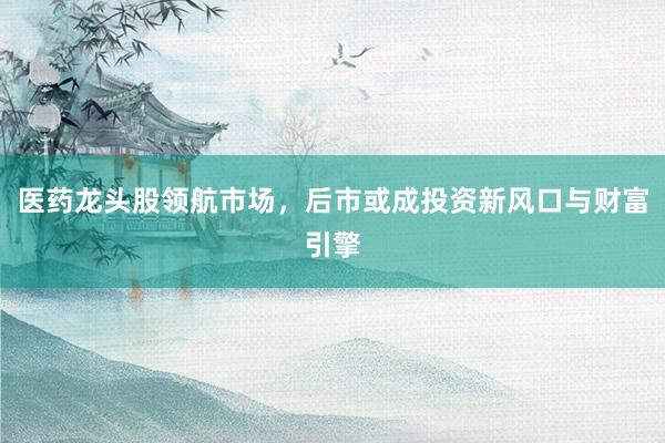 医药龙头股领航市场,后市或成投资新风口与财富引擎