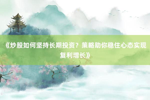 《炒股如何坚持长期投资？策略助你稳住心态实现复利增长》