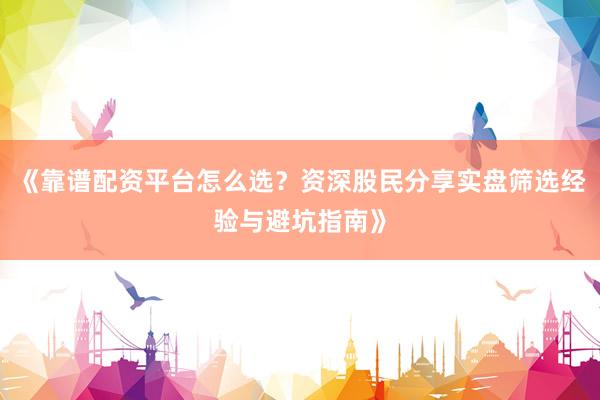 《靠谱配资平台怎么选？资深股民分享实盘筛选经验与避坑指南》