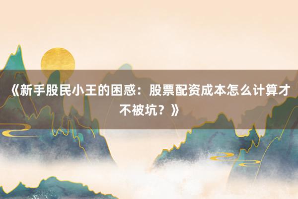 《新手股民小王的困惑：股票配资成本怎么计算才不被坑？》