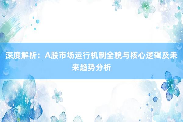 深度解析：A股市场运行机制全貌与核心逻辑及未来趋势分析