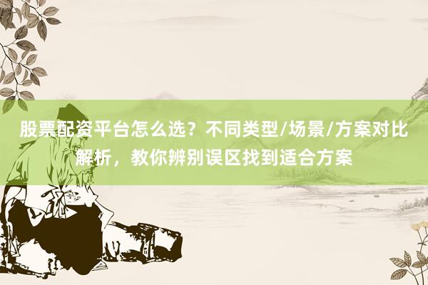 股票配资平台怎么选？不同类型/场景/方案对比解析，教你辨别误区找到适合方案